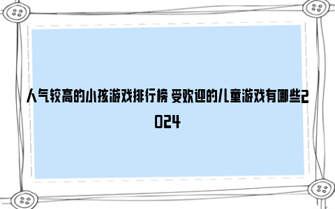 人气较高的小孩游戏排行榜 受欢迎的儿童游戏有哪些2024