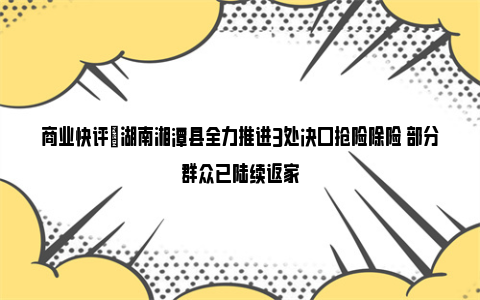 商业快评|湖南湘潭县全力推进3处决口抢险除险 部分群众已陆续返家