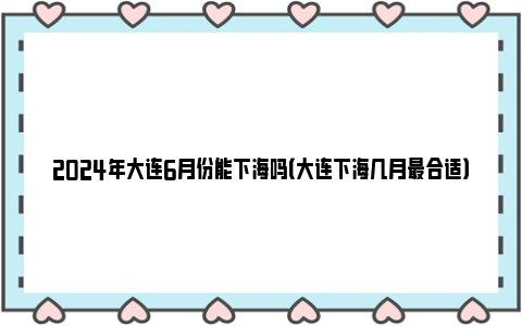 2024年大连6月份能下海吗（大连下海几月最合适）