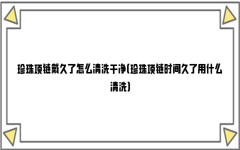 珍珠项链戴久了怎么清洗干净（珍珠项链时间久了用什么清洗）