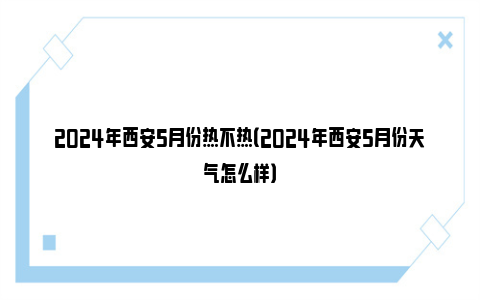 2024年西安5月份热不热（2024年西安5月份天气怎么样）