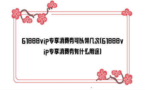 61888vip专享消费券可以领几次（61888vip专享消费券有什么用途）