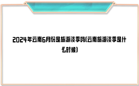 2024年云南6月份是旅游淡季吗（云南旅游淡季是什么时候）