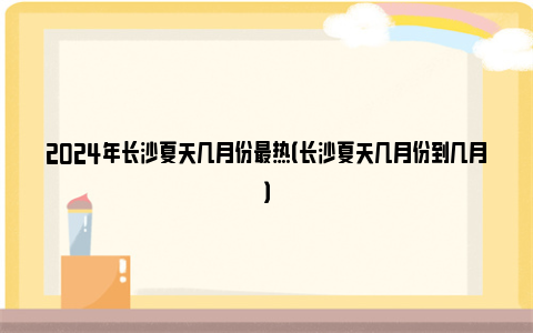 2024年长沙夏天几月份最热（长沙夏天几月份到几月）