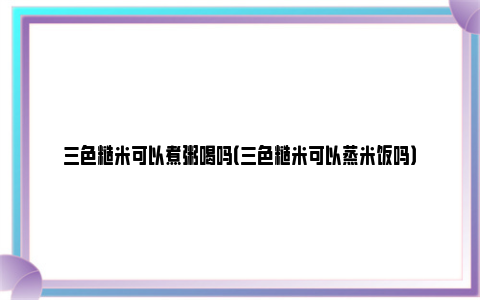 三色糙米可以煮粥喝吗（三色糙米可以蒸米饭吗）