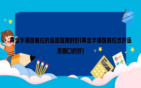 黄金手镯是推拉的还是整圈的好（黄金手镯是推拉式好还是固口的好）