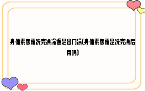 身体素颜霜洗完澡涂还是出门涂（身体素颜霜是洗完澡后用吗）