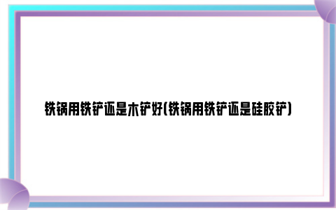 铁锅用铁铲还是木铲好（铁锅用铁铲还是硅胶铲）