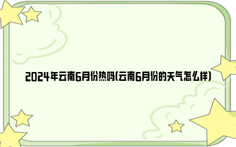 2024年云南6月份热吗（云南6月份的天气怎么样）