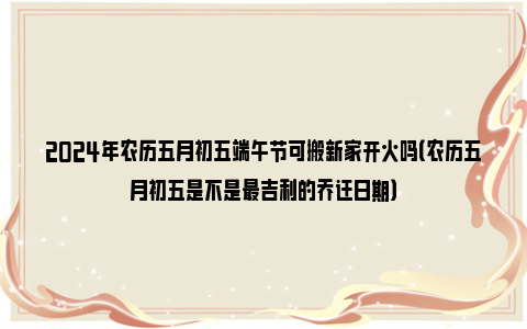 2024年农历五月初五端午节可搬新家开火吗（农历五月初五是不是最吉利的乔迁日期）