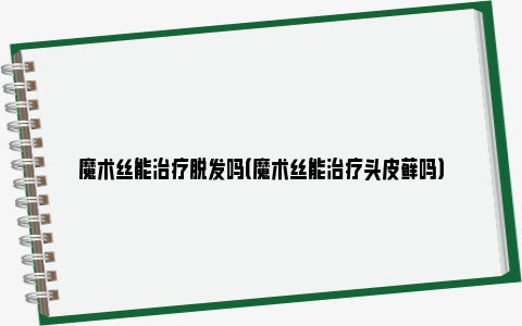 魔术丝能治疗脱发吗（魔术丝能治疗头皮藓吗）