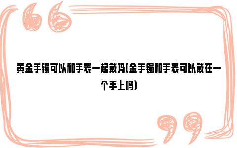 黄金手镯可以和手表一起戴吗（金手镯和手表可以戴在一个手上吗）