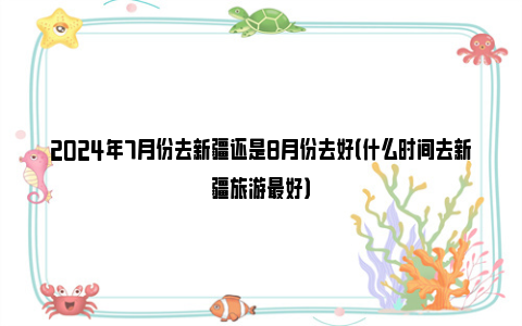 2024年7月份去新疆还是8月份去好（什么时间去新疆旅游最好）