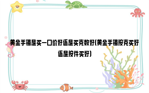 黄金手镯是买一口价好还是买克数好（黄金手镯按克买好还是按件买好）