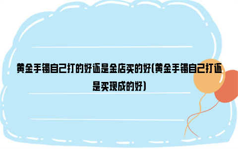 黄金手镯自己打的好还是金店买的好（黄金手镯自己打还是买现成的好）