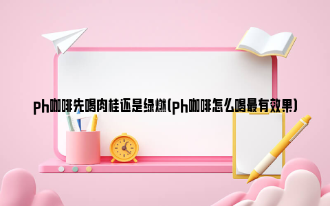 ph咖啡先喝肉桂还是绿燃（ph咖啡怎么喝最有效果）