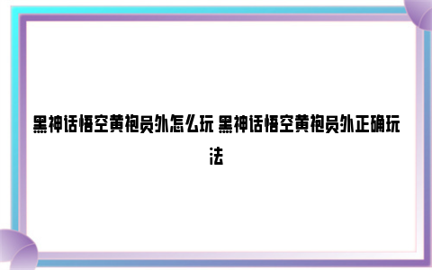 黑神话悟空黄袍员外怎么玩 黑神话悟空黄袍员外正确玩法