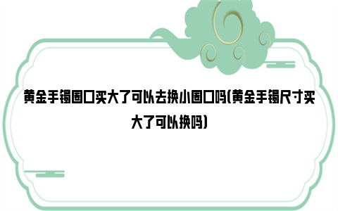 黄金手镯圈口买大了可以去换小圈口吗（黄金手镯尺寸买大了可以换吗）