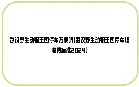 武汉野生动物王国停车方便吗（武汉野生动物王国停车场收费标准2024）