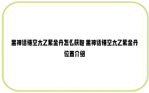 黑神话悟空太乙紫金丹怎么获取 黑神话悟空太乙紫金丹位置介绍