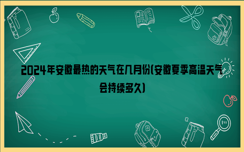 2024年安徽最热的天气在几月份（安徽夏季高温天气会持续多久）