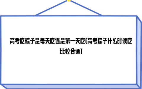 高考吃粽子是每天吃还是第一天吃（高考粽子什么时候吃比较合适）