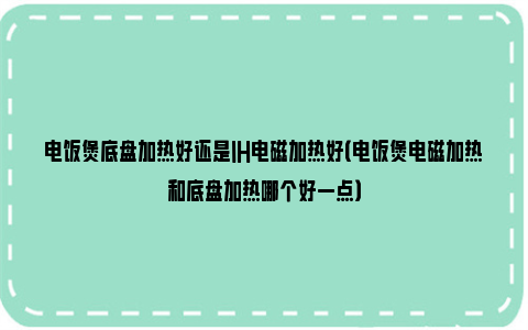 电饭煲底盘加热好还是IH电磁加热好（电饭煲电磁加热和底盘加热哪个好一点）