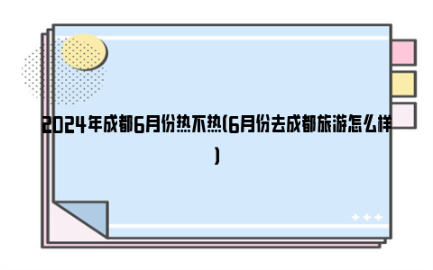 2024年成都6月份热不热（6月份去成都旅游怎么样）