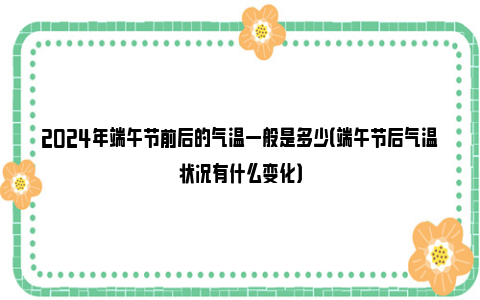 2024年端午节前后的气温一般是多少（端午节后气温状况有什么变化）