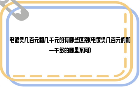 电饭煲几百元和几千元的有哪些区别（电饭煲几百元的和一千多的哪里不同）