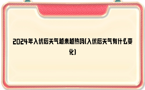 2024年入伏后天气越来越热吗（入伏后天气有什么变化）