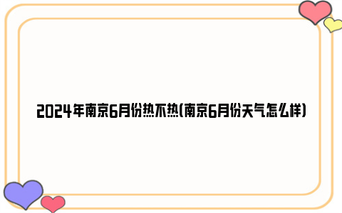 2024年南京6月份热不热（南京6月份天气怎么样）