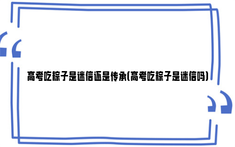 高考吃粽子是迷信还是传承（高考吃粽子是迷信吗）