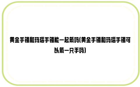 黄金手镯和玛瑙手镯能一起戴吗（黄金手镯和玛瑙手镯可以戴一只手吗）