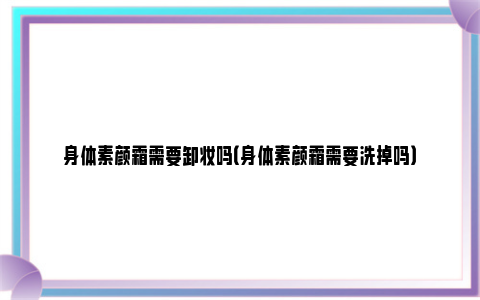 身体素颜霜需要卸妆吗（身体素颜霜需要洗掉吗）