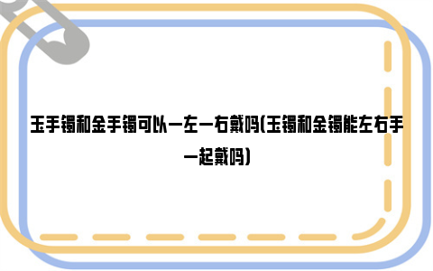 玉手镯和金手镯可以一左一右戴吗（玉镯和金镯能左右手一起戴吗）