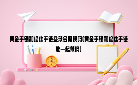 黄金手镯和珍珠手链叠戴会磨损吗（黄金手镯和珍珠手链能一起戴吗）