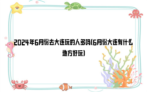 2024年6月份去大连玩的人多吗（6月份大连有什么地方好玩）