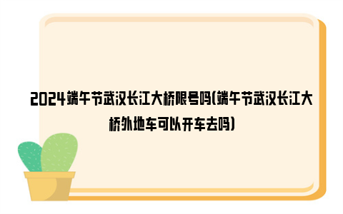 2024端午节武汉长江大桥限号吗（端午节武汉长江大桥外地车可以开车去吗）