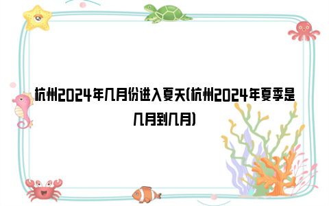 杭州2024年几月份进入夏天（杭州2024年夏季是几月到几月）