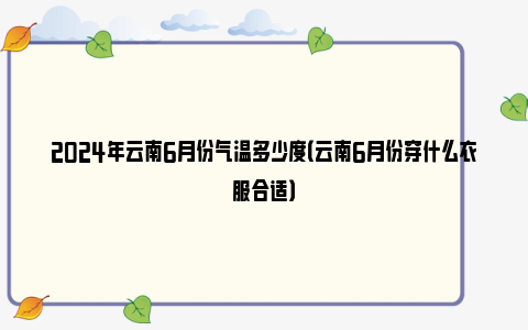 2024年云南6月份气温多少度（云南6月份穿什么衣服合适）