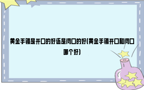 黄金手镯是开口的好还是闭口的好（黄金手镯开口和闭口哪个好）