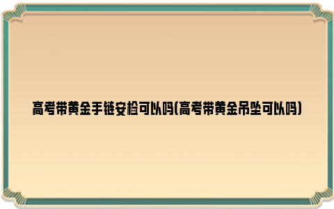 高考带黄金手链安检可以吗（高考带黄金吊坠可以吗）