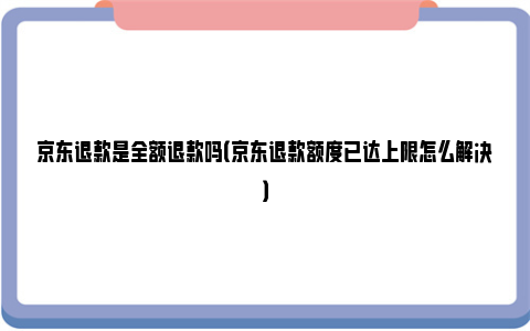 京东退款是全额退款吗（京东退款额度已达上限怎么解决）