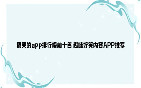 搞笑的app排行榜前十名 趣味好笑内容APP推荐