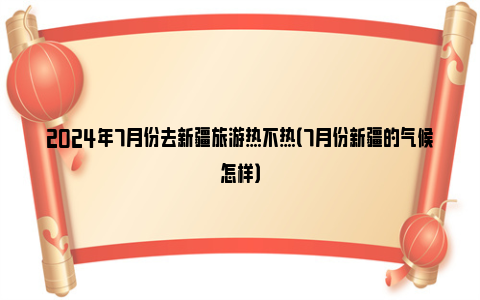 2024年7月份去新疆旅游热不热（7月份新疆的气候怎样）