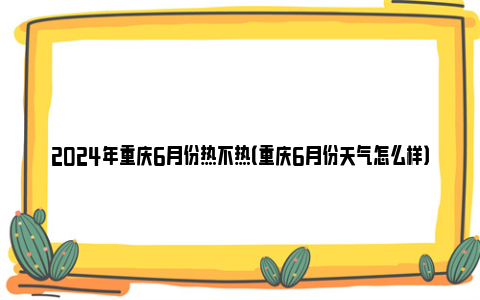 2024年重庆6月份热不热（重庆6月份天气怎么样）