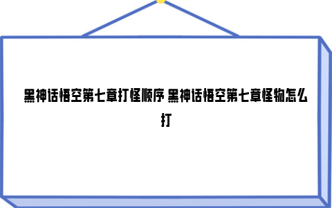 黑神话悟空第七章打怪顺序 黑神话悟空第七章怪物怎么打