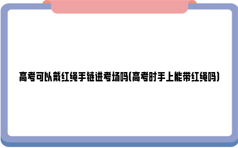 高考可以戴红绳手链进考场吗（高考时手上能带红绳吗）