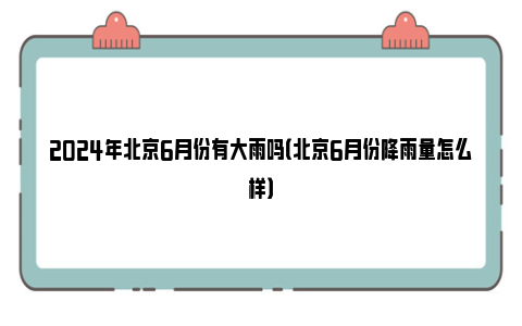 2024年北京6月份有大雨吗（北京6月份降雨量怎么样）